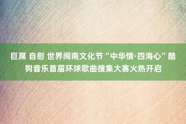 巨屌 自慰 世界闽南文化节“中华情·四海心”酷狗音乐首届环球歌曲搜集大赛火热开启