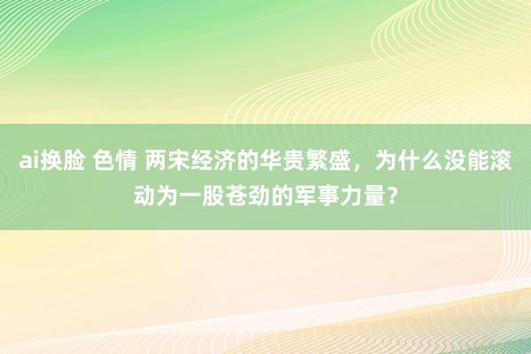 ai换脸 色情 两宋经济的华贵繁盛，为什么没能滚动为一股苍劲的军事力量？