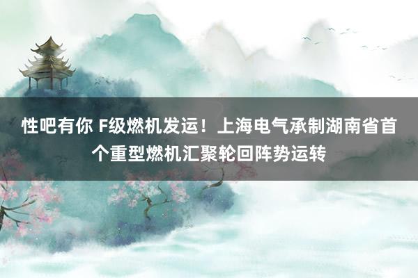 性吧有你 F级燃机发运！上海电气承制湖南省首个重型燃机汇聚轮回阵势运转