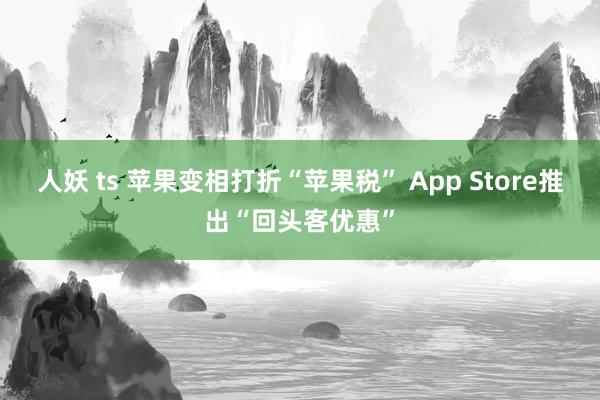 人妖 ts 苹果变相打折“苹果税” App Store推出“回头客优惠”