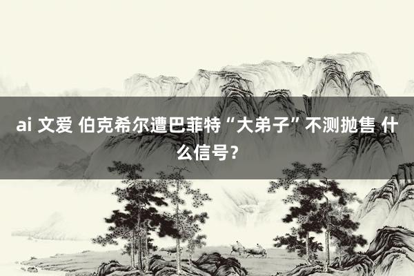 ai 文爱 伯克希尔遭巴菲特“大弟子”不测抛售 什么信号？