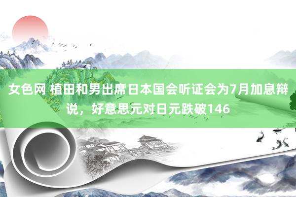 女色网 植田和男出席日本国会听证会为7月加息辩说，好意思元对日元跌破146