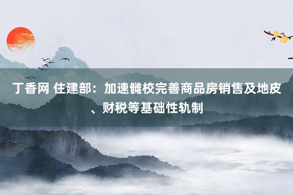 丁香网 住建部：加速雠校完善商品房销售及地皮、财税等基础性轨制