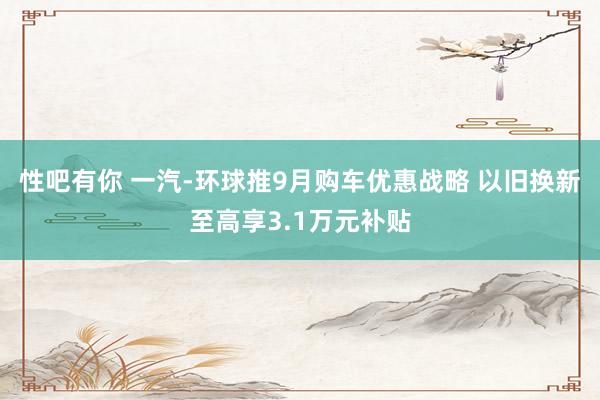 性吧有你 一汽-环球推9月购车优惠战略 以旧换新至高享3.1万元补贴