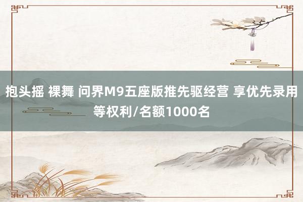 抱头摇 裸舞 问界M9五座版推先驱经营 享优先录用等权利/名额1000名