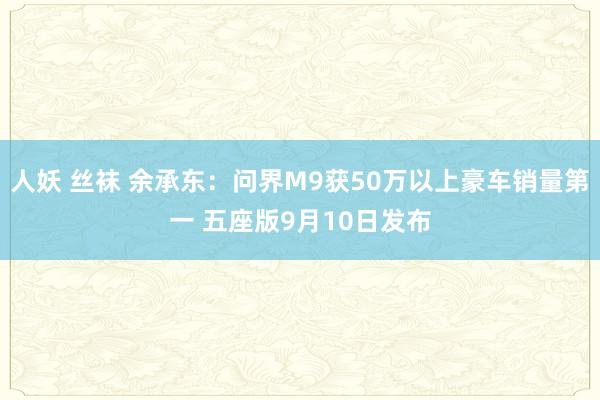 人妖 丝袜 余承东：问界M9获50万以上豪车销量第一 五座版9月10日发布