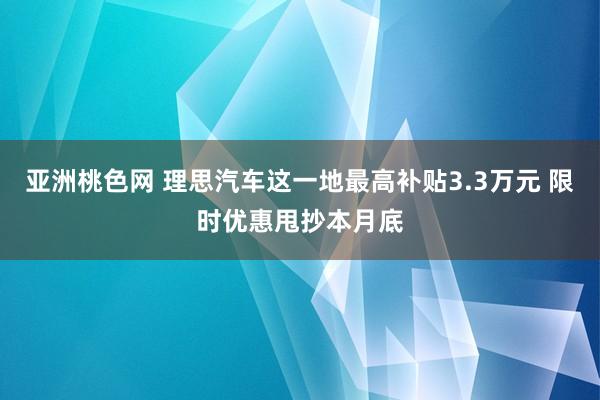 亚洲桃色网 理思汽车这一地最高补贴3.3万元 限时优惠甩抄本月底