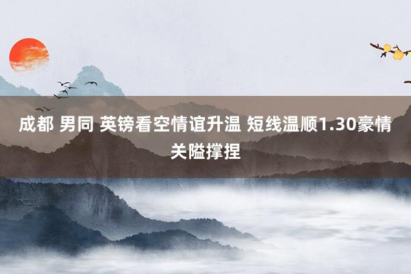 成都 男同 英镑看空情谊升温 短线温顺1.30豪情关隘撑捏