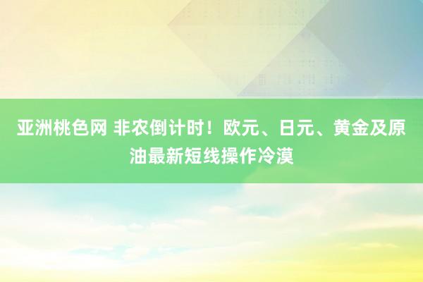 亚洲桃色网 非农倒计时！欧元、日元、黄金及原油最新短线操作冷漠