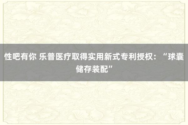 性吧有你 乐普医疗取得实用新式专利授权：“球囊储存装配”