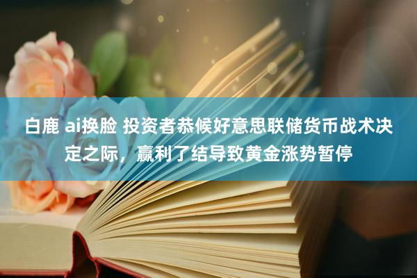 白鹿 ai换脸 投资者恭候好意思联储货币战术决定之际，赢利了结导致黄金涨势暂停