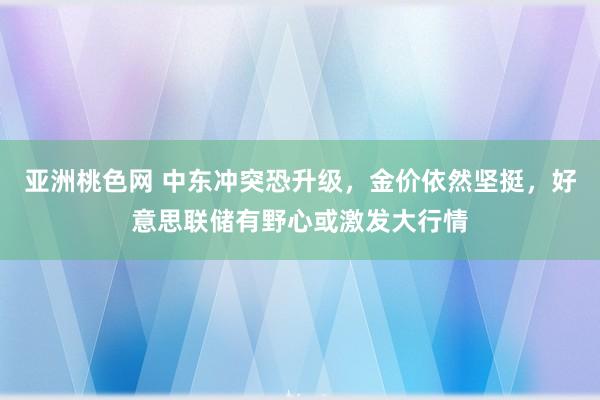 亚洲桃色网 中东冲突恐升级，金价依然坚挺，好意思联储有野心或激发大行情