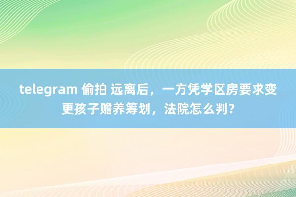 telegram 偷拍 远离后，一方凭学区房要求变更孩子赡养筹划，法院怎么判？