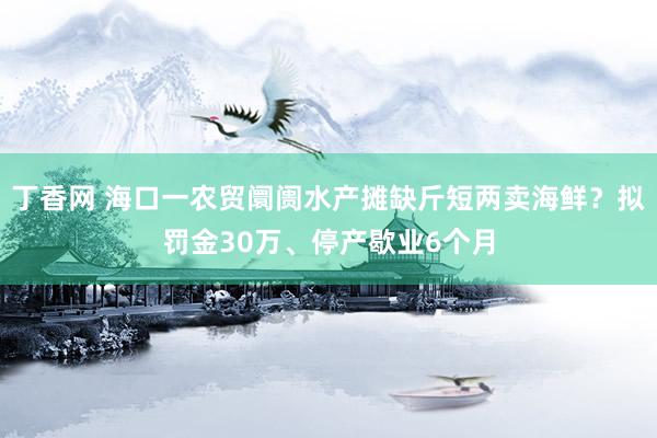 丁香网 海口一农贸阛阓水产摊缺斤短两卖海鲜？拟罚金30万、停产歇业6个月