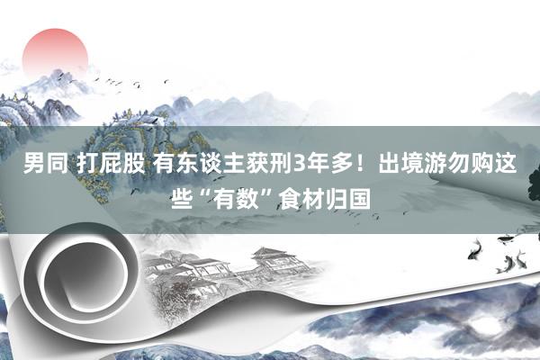 男同 打屁股 有东谈主获刑3年多！出境游勿购这些“有数”食材归国