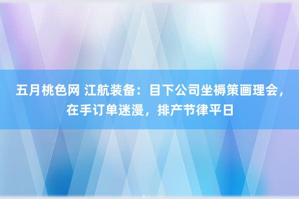 五月桃色网 江航装备：目下公司坐褥策画理会，在手订单迷漫，排产节律平日