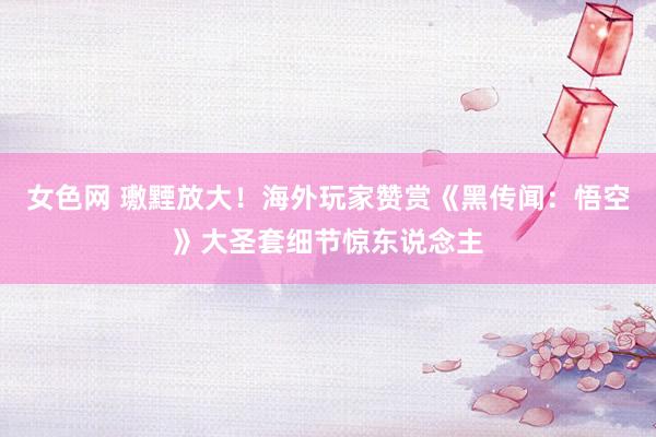 女色网 璷黫放大！海外玩家赞赏《黑传闻：悟空》大圣套细节惊东说念主