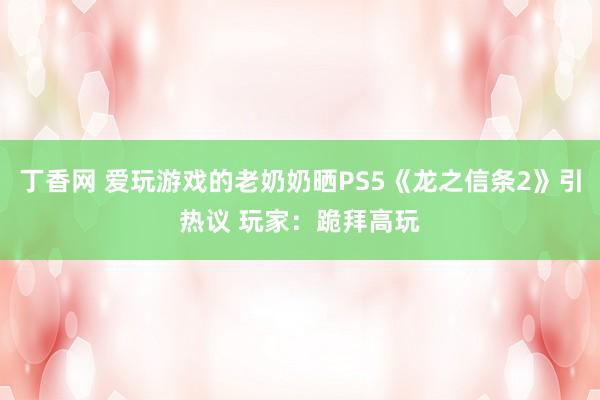 丁香网 爱玩游戏的老奶奶晒PS5《龙之信条2》引热议 玩家：跪拜高玩