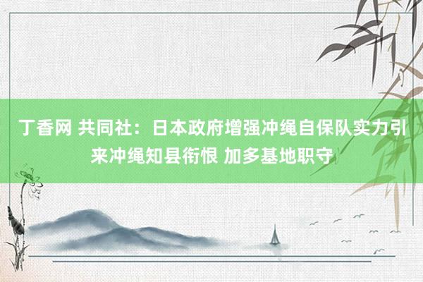 丁香网 共同社：日本政府增强冲绳自保队实力引来冲绳知县衔恨 加多基地职守