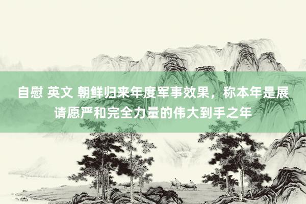 自慰 英文 朝鲜归来年度军事效果，称本年是展请愿严和完全力量的伟大到手之年