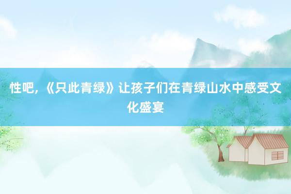 性吧， 《只此青绿》让孩子们在青绿山水中感受文化盛宴