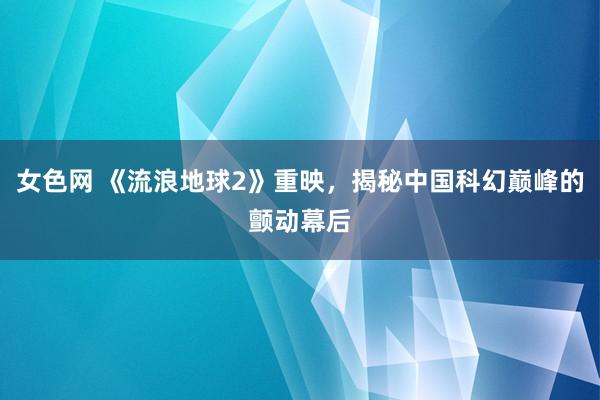 女色网 《流浪地球2》重映，揭秘中国科幻巅峰的颤动幕后