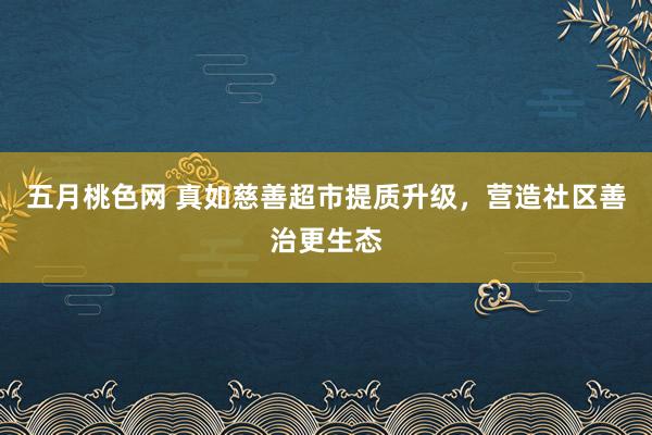 五月桃色网 真如慈善超市提质升级，营造社区善治更生态