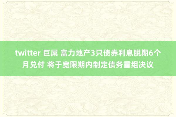 twitter 巨屌 富力地产3只债券利息脱期6个月兑付 将于宽限期内制定债务重组决议