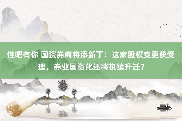 性吧有你 国资券商将添新丁！这家股权变更获受理，券业国资化还将执续升迁？