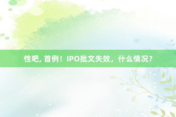 性吧， 首例！IPO批文失效，什么情况？