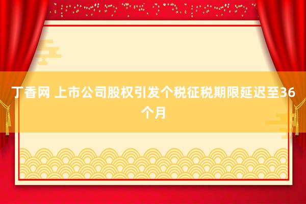 丁香网 上市公司股权引发个税征税期限延迟至36个月