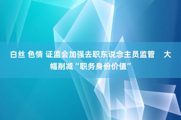 白丝 色情 证监会加强去职东说念主员监管    大幅削减“职务身份价值”