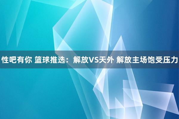 性吧有你 篮球推选：解放VS天外 解放主场饱受压力