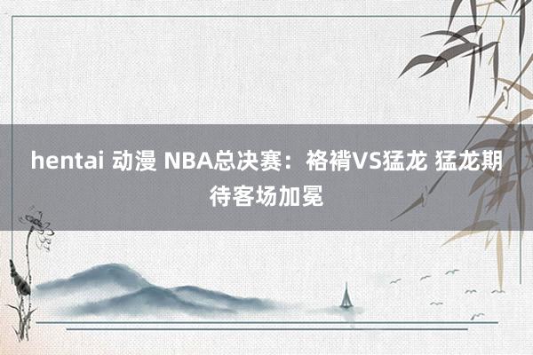 hentai 动漫 NBA总决赛：袼褙VS猛龙 猛龙期待客场加冕