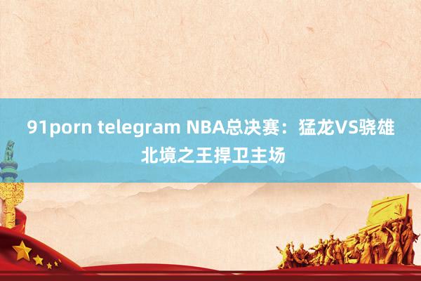 91porn telegram NBA总决赛：猛龙VS骁雄 北境之王捍卫主场