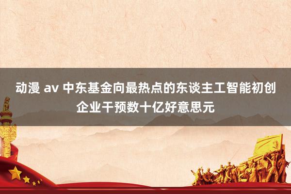 动漫 av 中东基金向最热点的东谈主工智能初创企业干预数十亿好意思元