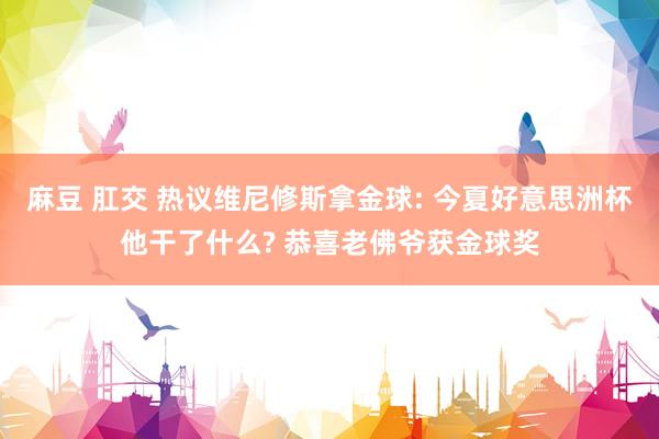 麻豆 肛交 热议维尼修斯拿金球: 今夏好意思洲杯他干了什么? 恭喜老佛爷获金球奖