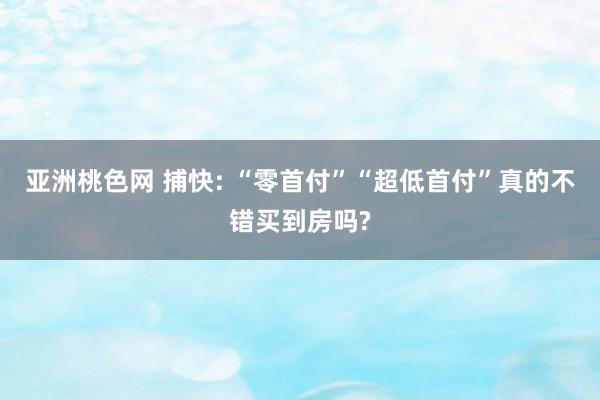 亚洲桃色网 捕快: “零首付”“超低首付”真的不错买到房吗?