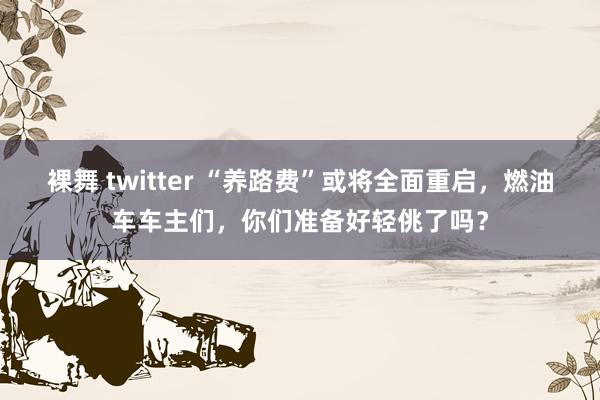 裸舞 twitter “养路费”或将全面重启，燃油车车主们，你们准备好轻佻了吗？