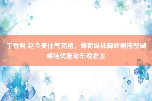 丁香网 赵今麦仙气亮相，薄荷绿抹胸纱裙搭配蝴蝶结优雅动东说念主