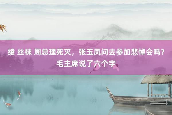 绫 丝袜 周总理死灭，张玉凤问去参加悲悼会吗？毛主席说了六个字