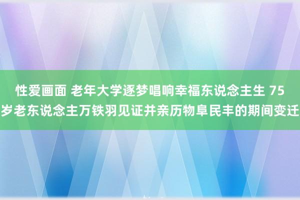 性爱画面 老年大学逐梦唱响幸福东说念主生 75岁老东说念主万铁羽见证并亲历物阜民丰的期间变迁