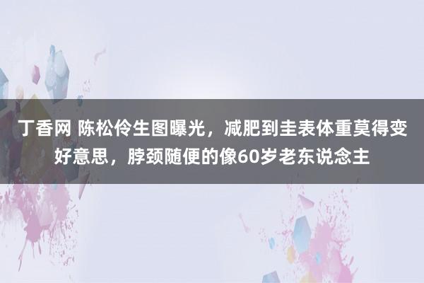 丁香网 陈松伶生图曝光，减肥到圭表体重莫得变好意思，脖颈随便的像60岁老东说念主