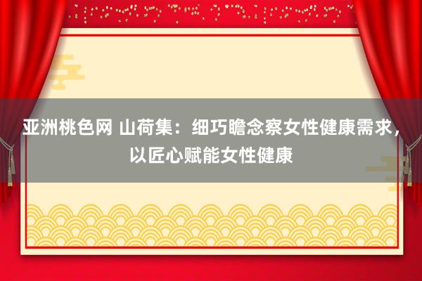 亚洲桃色网 山荷集：细巧瞻念察女性健康需求，以匠心赋能女性健康