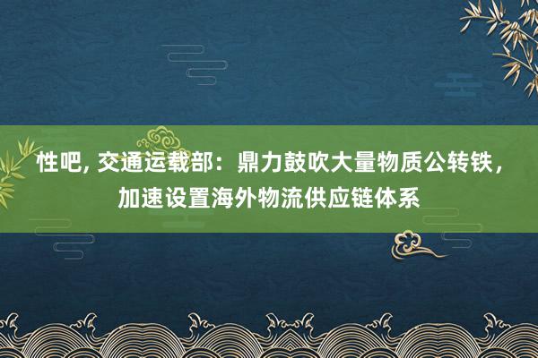 性吧， 交通运载部：鼎力鼓吹大量物质公转铁，加速设置海外物流供应链体系