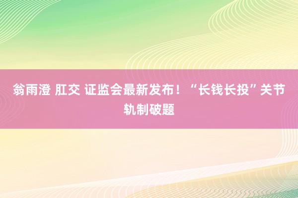 翁雨澄 肛交 证监会最新发布！“长钱长投”关节轨制破题