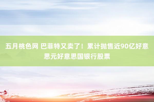 五月桃色网 巴菲特又卖了！累计抛售近90亿好意思元好意思国银行股票