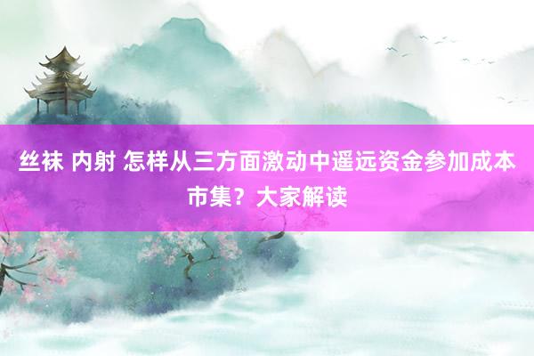 丝袜 内射 怎样从三方面激动中遥远资金参加成本市集？大家解读