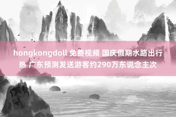 hongkongdoll 免费视频 国庆假期水路出行热 广东预测发送游客约290万东说念主次