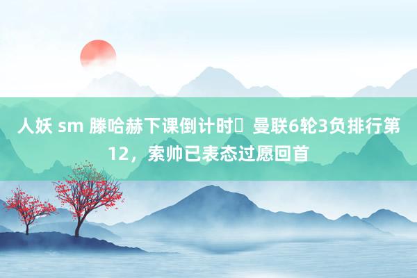 人妖 sm 滕哈赫下课倒计时❓曼联6轮3负排行第12，索帅已表态过愿回首